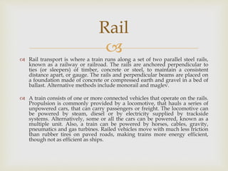 
 Rail transport is where a train runs along a set of two parallel steel rails,
known as a railway or railroad. The rails are anchored perpendicular to
ties (or sleepers) of timber, concrete or steel, to maintain a consistent
distance apart, or gauge. The rails and perpendicular beams are placed on
a foundation made of concrete or compressed earth and gravel in a bed of
ballast. Alternative methods include monorail and maglev.
 A train consists of one or more connected vehicles that operate on the rails.
Propulsion is commonly provided by a locomotive, that hauls a series of
unpowered cars, that can carry passengers or freight. The locomotive can
be powered by steam, diesel or by electricity supplied by trackside
systems. Alternatively, some or all the cars can be powered, known as a
multiple unit. Also, a train can be powered by horses, cables, gravity,
pneumatics and gas turbines. Railed vehicles move with much less friction
than rubber tires on paved roads, making trains more energy efficient,
though not as efficient as ships.
Rail
 