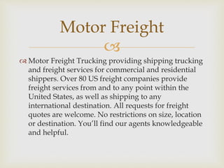 
 Motor Freight Trucking providing shipping trucking
and freight services for commercial and residential
shippers. Over 80 US freight companies provide
freight services from and to any point within the
United States, as well as shipping to any
international destination. All requests for freight
quotes are welcome. No restrictions on size, location
or destination. You’ll find our agents knowledgeable
and helpful.
Motor Freight
 