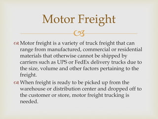 
 Motor freight is a variety of truck freight that can
range from manufactured, commercial or residential
materials that otherwise cannot be shipped by
carriers such as UPS or FedEx delivery trucks due to
the size, volume and other factors pertaining to the
freight.
 When freight is ready to be picked up from the
warehouse or distribution center and dropped off to
the customer or store, motor freight trucking is
needed.
Motor Freight
 