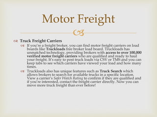 
 Truck Freight Carriers
 If you’re a freight broker, you can find motor freight carriers on load
boards like Truckloads free broker load board. Truckloads has
unmatched technology, providing brokers with access to over 100,000
verified motor freight carriers who are qualified and ready to haul
your freight. It’s easy to post truck loads via CSV or TMS and you can
keep tabs to see which carriers have viewed your load and how many
times.
 Truckloads also has unique features such as Truck Search which
allows brokers to search for available trucks in a specific location.
View a carrier’s Safer Watch Rating to confirm if they are qualified and
if you’re interested, contact the freight carrier directly. Now you can
move more truck freight than ever before!
Motor Freight
 