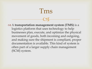 
 A transportation management system (TMS) is a
logistics platform that uses technology to help
businesses plan, execute, and optimize the physical
movement of goods, both incoming and outgoing,
and making sure the shipment is compliant, proper
documentation is available. This kind of system is
often part of a larger supply chain management
(SCM) system.
Tms
 