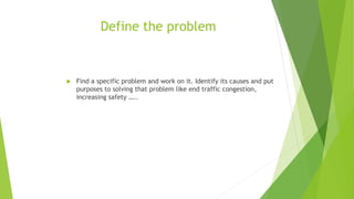 Define the problem
 Find a specific problem and work on it. Identify its causes and put
purposes to solving that problem like end traffic congestion,
increasing safety …..
 