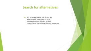 Search for alternatives
 Try to make plan A and B and put
alternatives ideas to your plan.
Implementation process is very
complicated you will face many obstacles.
 