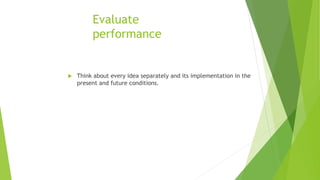 Evaluate
performance
 Think about every idea separately and its implementation in the
present and future conditions.
 