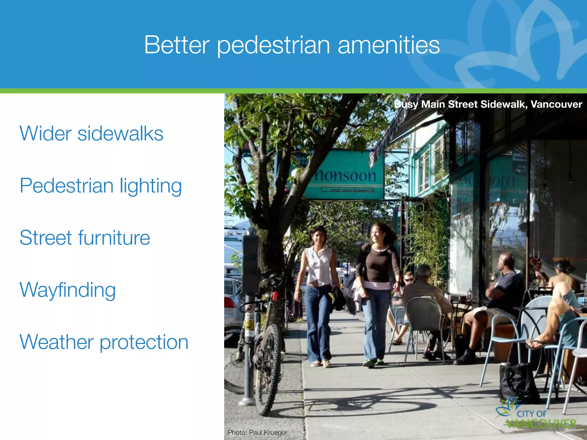 Better pedestrian amenities

                                            Busy Main Street Sidewalk, Vancouver


Wider sidewalks

Pedestrian lighting

Street furniture

Wayﬁnding

Weather protection



                      Photo: Paul Krueger
 