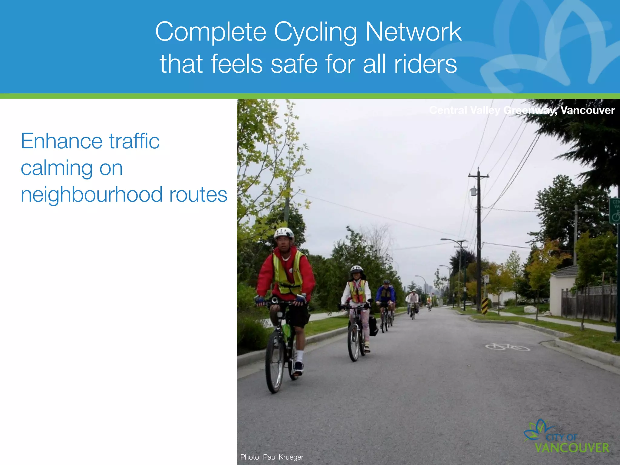 Complete Cycling Network
            that feels safe for all riders
                                             Central Valley Greenway, Vancouver


Enhance trafﬁc
calming on
neighbourhood routes




                       Photo: Paul Krueger
 