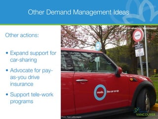 Other Demand Management Ideas

                                                Car-sharing, Vancouver

Other actions:


• Expand support for
  car-sharing
• Advocate for pay-
  as-you drive
  insurance
• Support tele-work
  programs

                       Photo: Neal LaMontagne
 