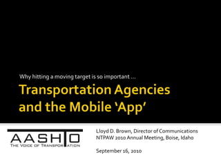 Transportation Agencies and the Mobile ‘App’ Why hitting a moving target is so important … Lloyd D. Brown, Director of Communications NTPAW 2010 Annual Meeting, Boise, Idaho September 16, 2010 