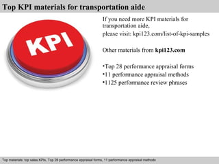 Top KPI materials for transportation aide 
If you need more KPI materials for 
transportation aide, 
please visit: kpi123.com/list-of-kpi-samples 
Other materials from kpi123.com 
•Top 28 performance appraisal forms 
•11 performance appraisal methods 
•1125 performance review phrases 
Top materials: top sales KPIs, Top 28 performance appraisal forms, 11 performance appraisal methods 
Interview questions and answers – free download/ pdf and ppt file 
 