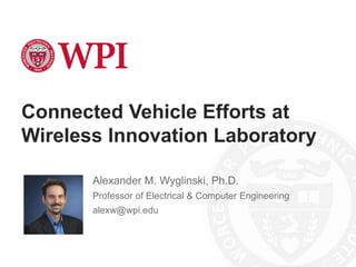 Connected Vehicle Efforts at
Wireless Innovation Laboratory
Alexander M. Wyglinski, Ph.D.
Professor of Electrical & Computer Engineering
alexw@wpi.edu
 