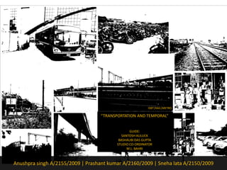 ISBT|RAIL|METRO 
“TRANSPORTATION AND TEMPORAL” 
GUIDE: 
SANTOSH AULUCK 
BASHAUBI DAS GUPTA 
STUDIO CO-ORDINATOR 
M.L. BAHRI 
AnushprasinghA/2155/2009 | Prashant kumarA/2160/2009 | SnehalataA/2150/2009  