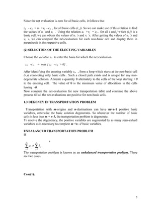 Since the net evaluation is zero for all basic cells, it follows that

zij - cij = ui +vj - cij , for all basic cells (i, j). So we can make use of this relation to find
the values of ui and vj . Using the relation ui +vj = cij , for all i and j which (i,j) is a
basic cell, we can obtain the values of ui `s and vj `s. After getting the values of ui `s and
vj `s, we can compute the net-evaluation for each non-basic cell and display them in
parenthesis in the respective cells.

(2) SELECTION OF THE ELECTING VARIABLES

Choose the variable xrs to enter the basis for which the net evaluation

 zrs -crs = max { zij - cij > 0} .

After identifying the entering variable xrs , form a loop which starts at the non-basic cell
(r,s) connecting only basic cells . Such a closed path exists and is unique for any non-
degenerate solution. Allocate a quantity θ alternately to the cells of the loop starting +θ
to the entering cell. The value of θ is the minimum value of allocations in the cells
having -θ.
Now compute the net-evaluation for new transportation table and continue the above
process till all the net-evaluations are positive for non-basic cells.

1.3 DEGENCY IN TRANSPORTATION PROBLEM

 Transportation with m-origins and n-destinations can have m+n-1 positive basic
variables, otherwise the basic solution degenerates. So whenever the number of basic
cells is less than m + n-1, the transportation problem is degenerate.
To resolve the degeneracy, the positive variables are augmented by as many zero-valued
variables as is necessary to complete m +n –1 basic variables.

UNBALANCED TRANSPORTATION PROBLEM
If

  m         n
                       ,
 ∑ a ≠ ∑b
 i =1
        i
            j =1
                   j


The transportation problem is known as an unbalanced transportation problem. There
are two cases




Case(1).




                                                                                                5
 