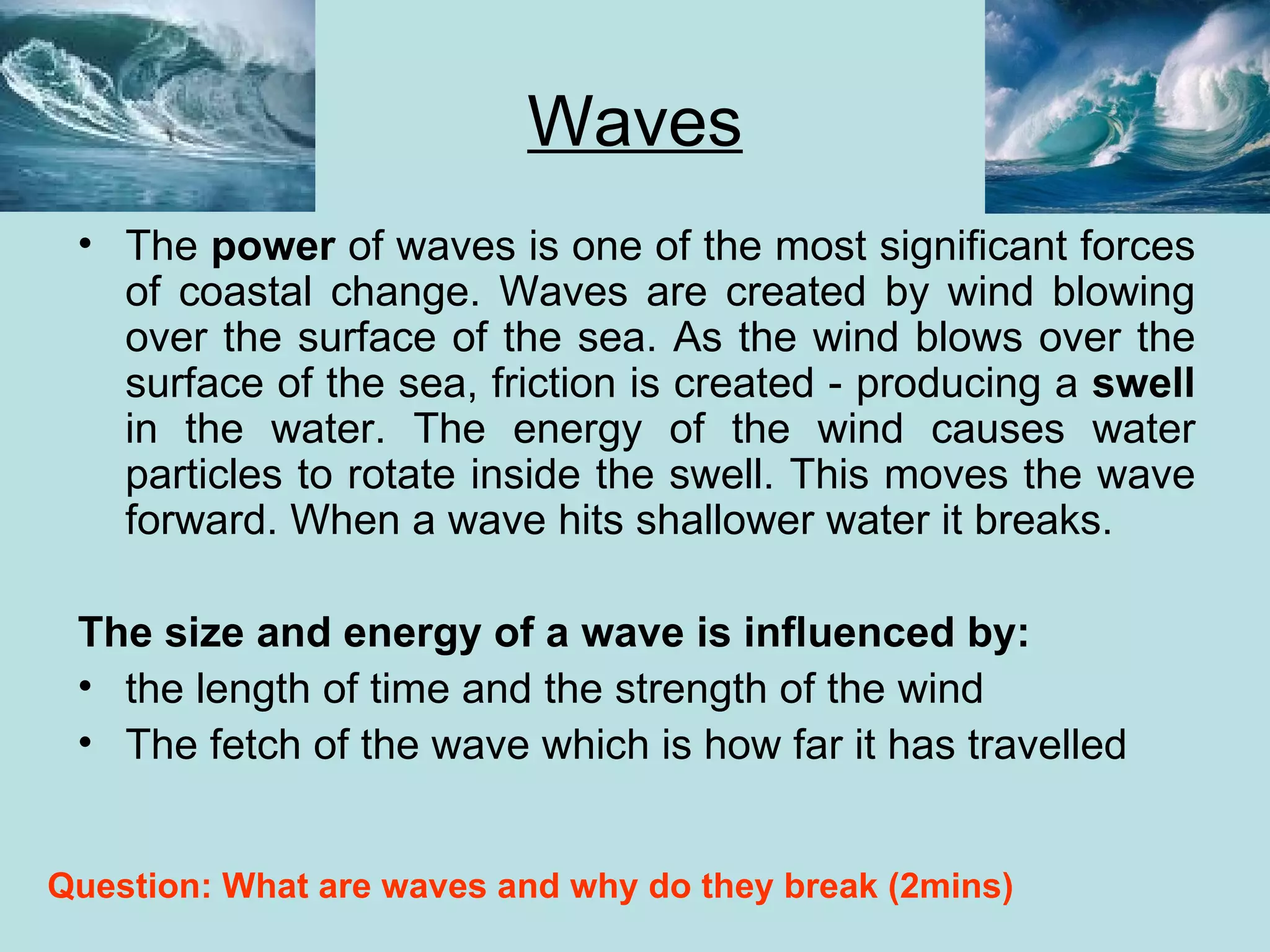 Waves The  power  of waves is one of the most significant forces of coastal change. Waves are created by wind blowing over the surface of the sea. As the wind blows over the surface of the sea, friction is created - producing a  swell  in the water. The energy of the wind causes water particles to rotate inside the swell. This moves the wave forward. When a wave hits shallower water it breaks. The size and energy of a wave is influenced by: the length of time and the strength of the wind The fetch of the wave which is how far it has travelled Question: What are waves and why do they break (2mins) 