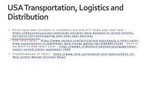 USATransportation, Logisticsand
Distribution
• P o r t s h a v e s e e n i n c r e a s e i n s h i p m e n t s b u t a r e s t i l l d o w n y e a r o v e r y e a r -
h t t p s : / / l b b u s i n e s s j o u r n a l . c o m / c a r g o - v o l u m e s - h a v e - b o o m e d - i n - r e c e n t - m o n t h s -
b u t - p o r t s - s t i l l - a n t i c i p a t i n g - y e a r - o v e r - y e a r - d e c l i n e s
• U S A r e t a i l S a l e s - h t t p s : / / w w w. r e u t e r s . c o m / a r t i c l e / u s a - e c o n o m y / u - s - r e t a i l - s a l e s -
b l o w - e x p e c t a t i o n s - i n - s e p t e m b e r - d a r k - c l o u d s - g a t h e r i n g - i d I N K B N 2 7 1 2 H S - H e r e i s
m y w o r k o n U S A r e t a i l s a l e s - h t t p s : / / w w w 2 . s l i d e s h a r e . n e t / p a u l y o u n g c g a / r e t a i l -
s e c t o r - u n i t e d - s t a t e s - s e p t e m b e r - 2 0 2 0
• Tr a n s f o r m a t i o n o f r e t a i l - h t t p s : / / w w w. c b r e . u s / r e s e a r c h - a n d - r e p o r t s / 2 0 2 1 - U S -
R e a l - E s t a t e - M a r ke t - O u t l o o k - R e t a i l
 