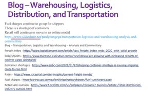 Blog–Warehousing, Logistics,
Distribution, andTransportation
Fuel charges continue to go up for shippers
There is a shortage of containers
Retail will continue to move to an online model
https://www.slideshare.net/paulyoungcga/transportation-logistics-and-warehousing-analysis-and-
commentary
Blog – Transportation, Logistics and Warehousing – Analysis and Commentary
Freight Index - https://www.logisticsmgmt.com/article/cass_freight_index_ends_2020_with_solid_growth
Delays/ports - https://www.maritime-executive.com/article/delays-are-growing-with-increasing-reports-of-
rollover-cargo-worldwide
Container shortages - https://www.cnbc.com/2021/01/22/shipping-container-shortage-is-causing-shipping-
costs-to-rise.html
Rates - https://www.tcicapital.com/tci-insights/current-freight-trends/
Fuel charges - https://www.ups.com/ca/en/shipping/surcharges/fuel-surcharges.page
Retail sales outlook - https://www2.deloitte.com/us/en/pages/consumer-business/articles/retail-distribution-
industry-outlook.html
 