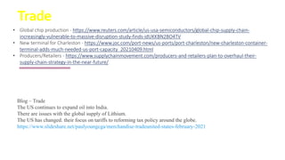 Trade
Blog – Trade
The US continues to expand oil into India.
There are issues with the global supply of Lithium.
The US has changed. their focus on tariffs to reforming tax policy around the globe.
https://www.slideshare.net/paulyoungcga/merchandise-tradeunited-states-february-2021
• Global chip production - https://www.reuters.com/article/us-usa-semiconductors/global-chip-supply-chain-
increasingly-vulnerable-to-massive-disruption-study-finds-idUKKBN2BO4TV
• New terminal for Charleston - https://www.joc.com/port-news/us-ports/port-charleston/new-charleston-container-
terminal-adds-much-needed-us-port-capacity_20210409.html
• Producers/Retailers - https://www.supplychainmovement.com/producers-and-retailers-plan-to-overhaul-their-
supply-chain-strategy-in-the-near-future/
 