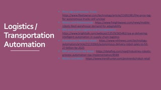 Logistics/
Transportation
Automation
• Price tag autonomous Trucks -
https://www.fleetowner.com/technology/article/21692381/the-price-tag-
for-autonomous-trucks-still-unclear
• Robots and Warehousing - https://www.freightwaves.com/news/mobile-
robots-feed-warehouse-demand-for-adaptability
• RPA and AI with Logistics and Transportation -
https://www.brighttalk.com/webcast/12529/365482/rpa-ai-delivering-
intelligent-automation-in-supply-chain-logistics
• Autonomous delivery robots - https://www.mhlnews.com/technology-
automation/article/21133565/autonomous-delivery-robot-sales-to-hit-
27-billion-by-2025
• RPA and Sectors like Retail - https://datafloq.com/read/industries-robotic-
process-automation-rpa-implementation/8584
• Robots and Retail - https://www.trendhunter.com/protrends/robot-retail
 