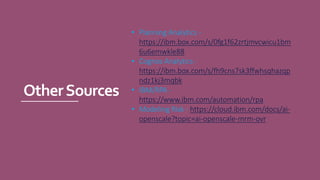 OtherSources
• Planning Analytics -
https://ibm.box.com/s/0fg1f62zrtjmvcwicu1bm
6u6emwkle88
• Cognos Analytics -
https://ibm.box.com/s/fh9cns7sk3ffwhsqhazqp
ndz1kj3mqbk
• IBM/RPA -
https://www.ibm.com/automation/rpa
• Modeling Risk - https://cloud.ibm.com/docs/ai-
openscale?topic=ai-openscale-mrm-ovr
 