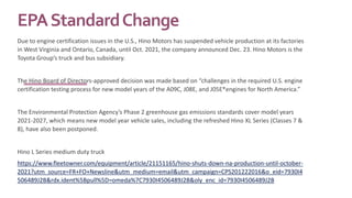 EPAStandardChange
Due to engine certification issues in the U.S., Hino Motors has suspended vehicle production at its factories
in West Virginia and Ontario, Canada, until Oct. 2021, the company announced Dec. 23. Hino Motors is the
Toyota Group’s truck and bus subsidiary.
The Hino Board of Directors-approved decision was made based on “challenges in the required U.S. engine
certification testing process for new model years of the A09C, J08E, and J05E*engines for North America.”
The Environmental Protection Agency’s Phase 2 greenhouse gas emissions standards cover model years
2021-2027, which means new model year vehicle sales, including the refreshed Hino XL Series (Classes 7 &
8), have also been postponed.
Hino L Series medium duty truck
https://www.fleetowner.com/equipment/article/21151165/hino-shuts-down-na-production-until-october-
2021?utm_source=FR+FO+Newsline&utm_medium=email&utm_campaign=CPS201222016&o_eid=7930I4
506489J2B&rdx.ident%5Bpull%5D=omeda%7C7930I4506489J2B&oly_enc_id=7930I4506489J2B
 
