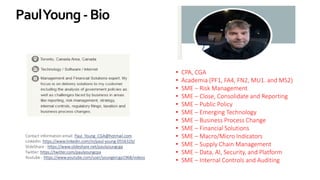 PaulYoung-Bio
• CPA, CGA
• Academia (PF1, FA4, FN2, MU1. and MS2)
• SME – Risk Management
• SME – Close, Consolidate and Reporting
• SME – Public Policy
• SME – Emerging Technology
• SME – Business Process Change
• SME – Financial Solutions
• SME – Macro/Micro Indicators
• SME – Supply Chain Management
• SME – Data, AI, Security, and Platform
• SME – Internal Controls and Auditing
Contact information email: Paul_Young_CGA@hotmail.com
LinkedIn: https://www.linkedin.com/in/paul-young-055632b/
SlideShare - https://www.slideshare.net/paulyoungcga
Twitter: https://twitter.com/paulyoungcpa
Youtube - https://www.youtube.com/user/youngercga1968/videos
 