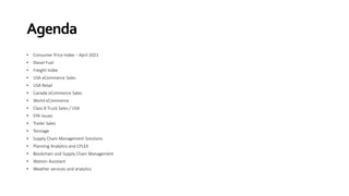Agenda
• Consumer Price Index – April 2021
• Diesel Fuel
• Freight Index
• USA eCommerce Sales
• USA Retail
• Canada eCommerce Sales
• World eCommerce
• Class 8 Truck Sales / USA
• EPA Issues
• Trailer Sales
• Tonnage
• Supply Chain Management Solutions
• Planning Analytics and CPLEX
• Blockchain and Supply Chain Management
• Watson Assistant
• Weather services and analytics
 