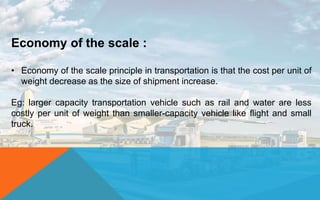 Economy of the scale :
• Economy of the scale principle in transportation is that the cost per unit of
weight decrease as the size of shipment increase.
Eg: larger capacity transportation vehicle such as rail and water are less
costly per unit of weight than smaller-capacity vehicle like flight and small
truck.
 