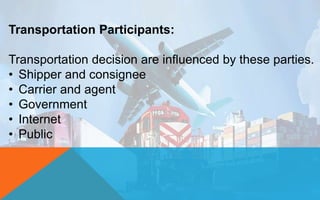 Transportation Participants:
Transportation decision are influenced by these parties.
• Shipper and consignee
• Carrier and agent
• Government
• Internet
• Public
 