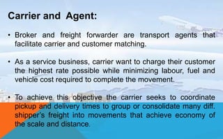Carrier and Agent:
• Broker and freight forwarder are transport agents that
facilitate carrier and customer matching.
• As a service business, carrier want to charge their customer
the highest rate possible while minimizing labour, fuel and
vehicle cost required to complete the movement.
• To achieve this objective the carrier seeks to coordinate
pickup and delivery times to group or consolidate many diff.
shipper’s freight into movements that achieve economy of
the scale and distance.
 