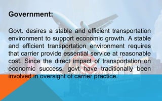 Government:
Govt. desires a stable and efficient transportation
environment to support economic growth. A stable
and efficient transportation environment requires
that carrier provide essential service at reasonable
cost. Since the direct impact of transportation on
economic success, govt have traditionally been
involved in oversight of carrier practice.
 