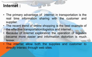 Internet :
• The primary advantage of internet in transportation is the
real time information sharing with the customer and
supplier.
• The recent trend of online shopping is the best example of
the effective transportation/logistics and internet
• Because of internet exploration the operation of logistics
became more easier and information distortion is much
lesser.
• The internet allow both the supplies and customer to
directly interact through web sites.
 
