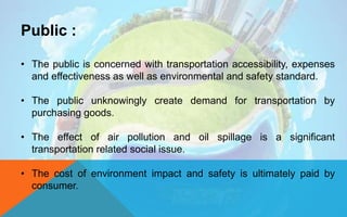Public :
• The public is concerned with transportation accessibility, expenses
and effectiveness as well as environmental and safety standard.
• The public unknowingly create demand for transportation by
purchasing goods.
• The effect of air pollution and oil spillage is a significant
transportation related social issue.
• The cost of environment impact and safety is ultimately paid by
consumer.
 