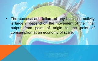 • The success and failure of any business activity
is largely depend on the movement of the final
output from point of origin to the point of
consumption at an economy of scale.
 