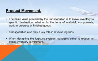 Product Movement.
• The basic value provided by the transportation is to move inventory to
specific destination, whether In the form of material, components,
work-in-progress or finished goods.
• Transportation also play a key role in reverse logistics.
• When designing the logistics system, managers strive to reduce in-
transit inventory to minimum.
 