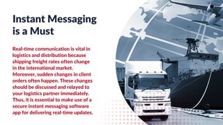 Instant Messaging
is a Must
Real-time communication is vital in
logistics and distribution because
shipping freight rates often change
in the international market.
Moreover, sudden changes in client
orders often happen. These changes
should be discussed and relayed to
your logistics partner immediately.
Thus, it is essential to make use of a
secure instant messaging software
app for delivering real-time updates.
 