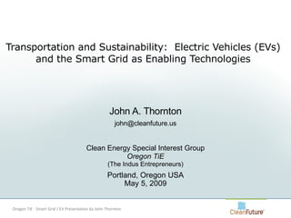 Transportation and Sustainability:  Electric Vehicles (EVs) and the Smart Grid as Enabling Technologies John A. Thornton [email_address] Clean Energy Special Interest Group Oregon TiE (The Indus Entrepreneurs) Portland, Oregon USA May 5, 2009 Oregon TiE - Smart Grid / EV Presentation by John Thornton 