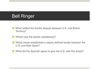 Bell Ringer
 What settled the border dispute between U.S. and British
Territory?
 Where was the border established?
 Which treaty established a clearly defined border between the
U.S. and New Spain?
 What did the Spanish agree to give the U.S. with this treaty?
 