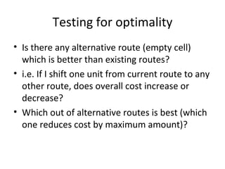 Testing for optimality
• Is there any alternative route (empty cell)
  which is better than existing routes?
• i.e. If I shift one unit from current route to any
  other route, does overall cost increase or
  decrease?
• Which out of alternative routes is best (which
  one reduces cost by maximum amount)?
 