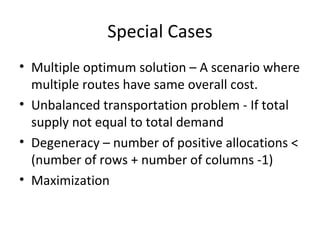Special Cases
• Multiple optimum solution – A scenario where
  multiple routes have same overall cost.
• Unbalanced transportation problem - If total
  supply not equal to total demand
• Degeneracy – number of positive allocations <
  (number of rows + number of columns -1)
• Maximization
 