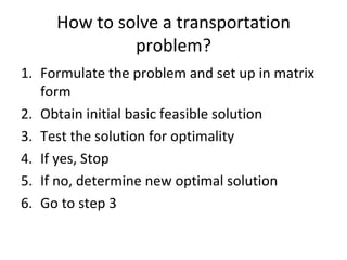 How to solve a transportation
              problem?
1. Formulate the problem and set up in matrix
   form
2. Obtain initial basic feasible solution
3. Test the solution for optimality
4. If yes, Stop
5. If no, determine new optimal solution
6. Go to step 3
 