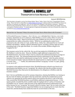 THARPE & HOWELL, LLP
                           TRANSPORTATION NEWSLETTER
                                                                                         AUGUST 2012 EDITION
This Newsletter is brought to you by Firm Partner Robert “Bruce” Salley, Chair of the Firm’s Transportation Practice
Group. Please feel free to contact Bruce at rsalley@tharpe-howell.com; or phone number (818) 205-9955 to discuss any
questions or comments you might have. Also, for our friends and colleagues in the business community, Tharpe &
Howell recently launched the California Business Law Report – an online forum which addresses the rapidly increasing
convergence of business and law. To remain apprised of significant developments in the area of business law, please visit
our forum at www.commercialcounselor.com.


DRIVER NOT AN “INSURED” WHILE STANDING OUTSIDE TRUCK WHEN STRUCK BY PASSERBY!

In Westerfield Insurance Company v. Ken’s Service, et al., defendant Ken’s Service, a tow truck
company, dispatched one of its employees, Mark Robbins, to assist a police officer in removing
his vehicle from a ditch. When he arrived at the scene, Robbins got out of the tow truck and
connected the tow cables to the police vehicle. While he was operating the control levers
positioned on the side of the tow truck, another driver, Ashley See, sideswiped the tow truck and
collided with Robbins. Robbins suffered substantial injuries, including a broken right arm and a
protruding break of the right tibia/fibula. As a result of the accident, Robbins alleged to be
“crippled for life.”

The insurance carrier for the vehicle Ms. See was driving tendered its $100,000 policy limits to
  Individual
Mr. Robbins to settle the claim. However, Robbins sought additional compensation from
  Highlights:
Westfield Insurance, the insurer of Ken’s Service, based on the underinsured motorist coverage on
the subject tow truck. The uninsured/underinsured motorist endorsement to the Westfield
     Inside Story   2
Insurance Policy provided for underinsured coverage for the “insured,” which the policy defined
     Inside Story   3
in relevant part to include “[a]nyone [besides the named insured or a family member] ‘occupying’
a coveredStory . 4 . .’” Further, the endorsement defined “occupying” to mean “in, upon, getting
     Inside ‘auto’ .
in, on, out or off.”5
     Inside Story

    Last Story      6
In response to the underinsured motorist claim, Westfield Insurance refused to pay based on its
determination that Robbins was not “occupying” the vehicle at the time the accident occurred.
Westfield Insurance then filed action for determination of its obligations to Robbins under the
insurance contract.

Ken’s Service and Robbins moved for summary disposition, claiming that Robbins was leaning on
the tow truck for balance and support when See struck him; and that the incident had occurred
while he was operating the towing controls which were located on the driver’s side of the truck.
They asserted that Westfield Insurance owed Robbins additional compensation because: (1) his
injuries greatly exceeded the limits available under the negligent driver’s policy of insurance; and
(2) Robbins was an “insured” under the terms of the underinsured motorist endorsement to the
policy because he was “occupying” the insured vehicle by leaning “upon” the tow truck at the time
of the crash. Westfield Insurance argued that Robbins was not occupying the tow truck when See
struck him; and had already been outside the truck for several minutes at the time.


                                                                                                           Page 1 of 4
 