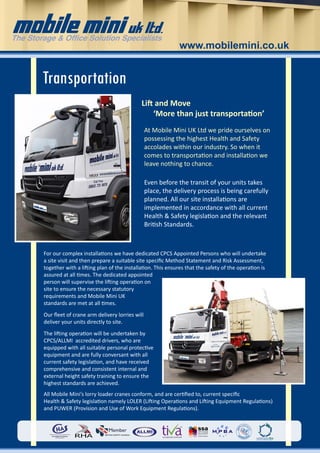 www.mobilemini.co.uk


 Transportation
                                            Lift and Move
                                                ‘More than just transportation’
                                                At Mobile Mini UK Ltd we pride ourselves on
                                                possessing the highest Health and Safety
                                                accolades within our industry. So when it
                                                comes to transportation and installation we
                                                leave nothing to chance.

                                                Even before the transit of your units takes
                                                place, the delivery process is being carefully
                                                planned. All our site installations are
                                                implemented in accordance with all current
                                                Health & Safety legislation and the relevant
                                                British Standards.



 For our complex installations we have dedicated CPCS Appointed Persons who will undertake
 a site visit and then prepare a suitable site specific Method Statement and Risk Assessment,
 together with a lifting plan of the installation. This ensures that the safety of the operation is
 assured at all times. The dedicated appointed
 person will supervise the lifting operation on
 site to ensure the necessary statutory
 requirements and Mobile Mini UK
 standards are met at all times.
 Our fleet of crane arm delivery lorries will
 deliver your units directly to site.
 The lifting operation will be undertaken by
 CPCS/ALLMI accredited drivers, who are
 equipped with all suitable personal protective
 equipment and are fully conversant with all
 current safety legislation, and have received
 comprehensive and consistent internal and
 external height safety training to ensure the
 highest standards are achieved.
 All Mobile Mini’s lorry loader cranes conform, and are certified to, current specific
 Health & Safety legislation namely LOLER (Lifting Operations and Lifting Equipment Regulations)
 and PUWER (Provision and Use of Work Equipment Regulations).



For more information call us on 	                  0800 731 9878
 