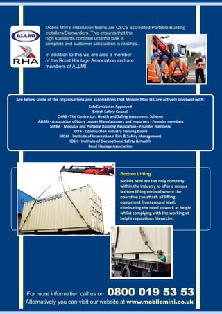 Mobile Mini’s installation teams are CSCS accredited Portable Building
               Installers/Dismantlers. This ensures that the
               high standards continue until the task is
               complete and customer satisfaction is reached.

               In addition to this we are also a member
               of the Road Haulage Association and are
               members of ALLMI.




See below some of the organisations and associations that Mobile Mini UK are actively involved with:
                                         SafeContractor Approved
                                            British Safety Council
                      CHAS - The Contractors Health and Safety Assessment Scheme
           ALLMI - Association of Lorry Loader Manufacturers and Importers - Founder members
                 MPBA - Modular and Portable Building Association - Founder members
                                CITB - Construction Industry Training Board
                       IIRSM - Institute of International Risk & Safety Management
                             IOSH - Institute of Occupational Safety & Health
                                         Road Haulage Association




                                                        Bottom Lifting
                                                        Mobile Mini are the only company
                                                        within the industry to offer a unique
                                                        bottom lifting method where the
                                                        operative can attach all lifting
                                                        equipment from ground level,
                                                        eliminating the need to work at height
                                                        whilst complying with the working at
                                                        height regulations hierarchy.




     For more information call us on 	           0800 019 53 53
     Alternatively you can visit our website at www.mobilemini.co.uk
 