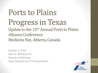 Ports to Plains
Progress in Texas
Update to the 15th Annual Ports to Plains
Alliance Conference
Medicine Hat, Alberta, Canada

October 3, 2012
Marc D. Williams, P.E.
Director of Planning
Texas Department of Transportation
 