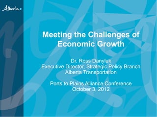 Meeting the Challenges of
   Economic Growth

            Dr. Ross Danyluk
Executive Director, Strategic Policy Branch
          Alberta Transportation

   Ports to Plains Alliance Conference
             October 3, 2012
 