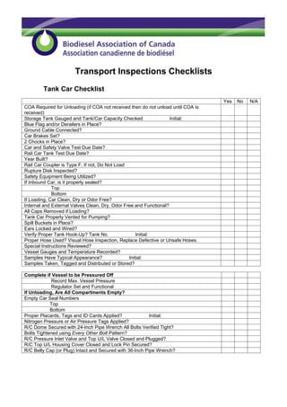 Transport Inspections Checklists
        Tank Car Checklist
                                                                                  Yes   No   N/A
COA Required for Unloading (if COA not received then do not unload until COA is
received)
Storage Tank Gauged and Tank/Car Capacity Checked                  Initial:
Blue Flag and/or Derailers in Place?
Ground Cable Connected?
Car Brakes Set?
2 Chocks in Place?
Car and Safety Valve Test Due Date?
Rail Car Tank Test Due Date?
Year Built?
Rail Car Coupler is Type F, If not, Do Not Load
Rupture Disk Inspected?
Safety Equipment Being Utilized?
If Inbound Car, is it properly sealed?
             Top
             Bottom
If Loading, Car Clean, Dry or Odor Free?
Internal and External Valves Clean, Dry, Odor Free and Functional?
All Caps Removed if Loading?
Tank Car Properly Vented for Pumping?
Spill Buckets in Place?
Ears Locked and Wired?
Verify Proper Tank Hook-Up? Tank No.                Initial:
Proper Hose Used? Visual Hose Inspection, Replace Defective or Unsafe Hoses.
Special Instructions Reviewed?
Vessel Gauges and Temperature Recorded?
Samples Have Typical Appearance?                Initial:
Samples Taken, Tagged and Distributed or Stored?

Complete if Vessel to be Pressured Off
             Record Max. Vessel Pressure
             Regulator Set and Functional
If Unloading, Are All Compartments Empty?
Empty Car Seal Numbers
            Top
            Bottom
Proper Placards, Tags and ID Cards Applied?               Initial:
Nitrogen Pressure or Air Pressure Tags Applied?
R/C Dome Secured with 24-Inch Pipe Wrench All Bolts Verified Tight?
Bolts Tightened using Every Other Bolt Pattern?
R/C Pressure Inlet Valve and Top U/L Valve Closed and Plugged?
R/C Top U/L Housing Cover Closed and Lock Pin Secured?
R/C Belly Cap (or Plug) Intact and Secured with 36-Inch Pipe Wrench?
 