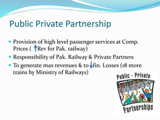 Public Private Partnership
 Provision of high level passenger services at Comp.
Prices ( Rev for Pak. railway)
 Responsibility of Pak. Railway & Private Partners
 To generate max revenues & to fin. Losses (18 more
trains by Ministry of Railways)
 