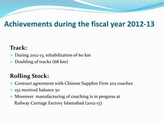 Achievements during the fiscal year 2012-13
Track:
 During 2012-13, rehabilitation of 60 km
 Doubling of tracks (68 km)
Rolling Stock:
 Contract agreement with Chinese Supplier Firm 202 coaches
 152 received balance 50
 Moreover manufacturing of coaching is in progress at
Railway Carriage Factory Islamabad (2012-13)
 