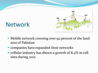 Network
 Mobile network covering over 92 percent of the land
area of Pakistan
 companies have expanded their networks
 cellular industry has shown a growth of 8.4% in cell
sites during 2012
 