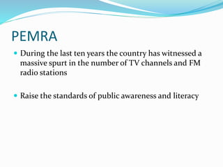 PEMRA
 During the last ten years the country has witnessed a
massive spurt in the number of TV channels and FM
radio stations
 Raise the standards of public awareness and literacy
 