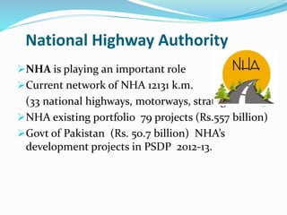 National Highway Authority
NHA is playing an important role
Current network of NHA 12131 k.m.
(33 national highways, motorways, strategic roads)
NHA existing portfolio 79 projects (Rs.557 billion)
Govt of Pakistan (Rs. 50.7 billion) NHA’s
development projects in PSDP 2012-13.
 